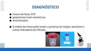 DIAGNÓSTICO
● Cultura de fezes, PCR
● (polymerase chain reaction) ou
● Imunoensaios.
● A análise das fezes pode revelar a presença de sangue, leucócitos e
outros indicadores de infecção.
 