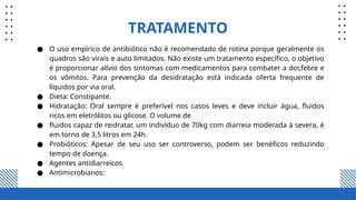TRATAMENTO
● O uso empírico de antibiótico não é recomendado de rotina porque geralmente os
quadros são virais e auto limitados. Não existe um tratamento específico, o objetivo
é proporcionar alívio dos sintomas com medicamentos para combater a dor,febre e
os vômitos. Para prevenção da desidratação está indicada oferta frequente de
líquidos por via oral.
● Dieta: Constipante.
● Hidratação: Oral sempre é preferível nos casos leves e deve incluir água, fluidos
ricos em eletrólitos ou glicose. O volume de
● fluidos capaz de reidratar, um indivíduo de 70kg com diarreia moderada à severa, é
em torno de 3,5 litros em 24h.
● Probióticos: Apesar de seu uso ser controverso, podem ser benéficos reduzindo
tempo de doença.
● Agentes antidiarreicos
● Antimicrobianos:
 