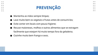 PREVENÇÃO
● Mantenha as mãos sempre limpas;
● Lave muito bem os vegetais e frutas antes de consumi-los;
● Evite comer em locais com pouca higiene;
● Recuse maioneses, molhos e outros alimentos que se estragam
facilmente que estejam há muito tempo fora da geladeira;
● Cozinhe muito bem frango e ovos.
 