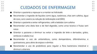 CUIDADOS DE ENFERMAGEM
● Orientar o paciente a repousar e a manter-se hidratado
● Recomendar a ingestão de líquidos como água, isotônicos, chás sem cafeína, água
de coco, soro caseiro ou solução de reidratação oral (SRO)
● Orientar o paciente a evitar refrigerantes, café e bebidas com cafeína
● Recomendar uma dieta leve e de fácil digestão, como arroz branco e frutas sem
casca
● Orientar o paciente a diminuir ou evitar a ingestão de leite e derivados, grãos,
verduras e salada crua
● Recomendar o uso de antieméticos, como domperidona, difenidramina e
granisetrona, para alívio de enjoos e vômitos
● Recomendar o uso de probióticos para regular a flora bacteriana intestinal e
diminuir a diarreia
 