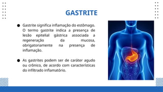 GASTRITE
● Gastrite significa inflamação do estômago.
O termo gastrite indica a presença de
lesão epitelial gástrica associada a
regeneração da mucosa,
obrigatoriamente na presença de
inflamação.
● As gastrites podem ser de caráter agudo
ou crônico, de acordo com características
do infiltrado inflamatório.
 