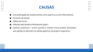 CAUSAS
● Uso prolongado de medicamentos como aspirina ou anti-inflamatórios;
● Consumo de álcool;
● Hábito de fumar;
● Infecção pela bactéria Helicobacter pylori;
● Gastrite autoimune – ocorre quando o sistema imune produz anticorpos
que agridem e destroem as células gástricas do próprio organismo.
 