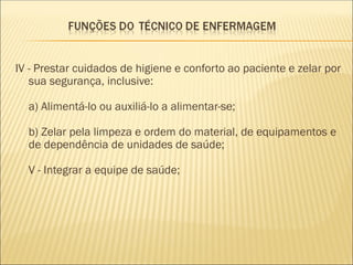 IV - Prestar cuidados de higiene e conforto ao paciente e zelar por
sua segurança, inclusive:
a) Alimentá-lo ou auxiliá-lo a alimentar-se;
b) Zelar pela limpeza e ordem do material, de equipamentos e
de dependência de unidades de saúde;
V - Integrar a equipe de saúde;
 