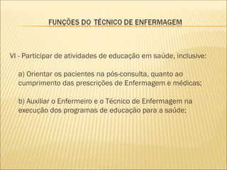 VI - Participar de atividades de educação em saúde, inclusive:
a) Orientar os pacientes na pós-consulta, quanto ao
cumprimento das prescrições de Enfermagem e médicas;
b) Auxiliar o Enfermeiro e o Técnico de Enfermagem na
execução dos programas de educação para a saúde;
 