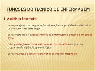 I - Assistir ao Enfermeiro:
a) No planejamento, programação, orientação e supervisão das atividades
de assistência de Enfermagem;
b) Na prestação de cuidados diretos de Enfermagem a pacientes em estado
grave;
c) Na prevenção e controle das doenças transmissíveis em geral em
programas de vigilância epidemiológica;
d) Na prevenção e controle sistemático da infecção hospitalar;
 