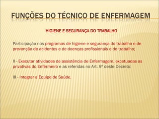 HIGIENE E SEGURANÇA DO TRABALHO
Participação nos programas de higiene e segurança do trabalho e de
prevenção de acidentes e de doenças profissionais e do trabalho;
II - Executar atividades de assistência de Enfermagem, excetuadas as
privativas do Enfermeiro e as referidas no Art. 9º deste Decreto:
III - Integrar a Equipe de Saúde.
 