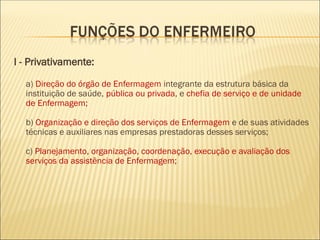 I - Privativamente:
a) Direção do órgão de Enfermagem integrante da estrutura básica da
instituição de saúde, pública ou privada, e chefia de serviço e de unidade
de Enfermagem;
b) Organização e direção dos serviços de Enfermagem e de suas atividades
técnicas e auxiliares nas empresas prestadoras desses serviços;
c) Planejamento, organização, coordenação, execução e avaliação dos
serviços da assistência de Enfermagem;
 