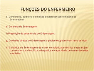 d) Consultoria, auditoria e emissão de parecer sobre matéria de
Enfermagem;
e) Consulta de Enfermagem;
f) Prescrição da assistência de Enfermagem;
g) Cuidados diretos de Enfermagem a pacientes graves com risco de vida;
h) Cuidados de Enfermagem de maior complexidade técnica e que exijam
conhecimentos científicos adequados e capacidade de tomar decisões
imediatas;
 