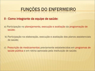 II - Como integrante da equipe de saúde:
a) Participação no planejamento, execução e avaliação da programação de
saúde;
b) Participação na elaboração, execução e avaliação dos planos assistenciais
de saúde;
c) Prescrição de medicamentos previamente estabelecidos em programas de
saúde pública e em rotina aprovada pela instituição de saúde;
 