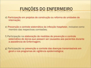 d) Participação em projetos de construção ou reforma de unidades de
internação;
e) Prevenção e controle sistemático da infecção hospitalar, inclusive como
membro das respectivas comissões;
f) Participação na elaboração de medidas de prevenção e controle
sistemático de danos que possam ser causados aos pacientes durante
a assistência de Enfermagem;
g) Participação na prevenção e controle das doenças transmissíveis em
geral e nos programas de vigilância epidemiológica;
 