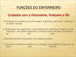 Cuidados com a Parturiente, Puérpera e RN
h) Prestação de assistência de enfermagem à gestante, parturiente, puérpera e
ao recém-nascido;
i) Participação nos programas e nas atividades de assistência integral à saúde
individual e de grupos específicos, particularmente daqueles prioritários e
de alto risco;
j) Acompanhamento da evolução e do trabalho de parto;
l) Execução e assistência obstétrica em situação de emergência e execução do
parto sem distocia;
 