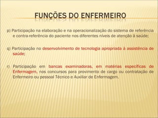 p) Participação na elaboração e na operacionalização do sistema de referência
e contra-referência do paciente nos diferentes níveis de atenção à saúde;
q) Participação no desenvolvimento de tecnologia apropriada à assistência de
saúde;
r) Participação em bancas examinadoras, em matérias específicas de
Enfermagem, nos concursos para provimento de cargo ou contratação de
Enfermeiro ou pessoal Técnico e Auxiliar de Enfermagem.
 