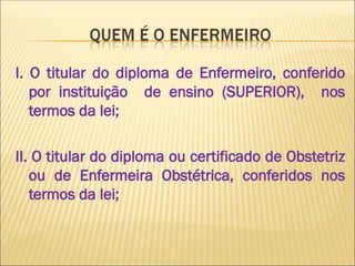 I. O titular do diploma de Enfermeiro, conferido
por instituição de ensino (SUPERIOR), nos
termos da lei;
II. O titular do diploma ou certificado de Obstetriz
ou de Enfermeira Obstétrica, conferidos nos
termos da lei;
 