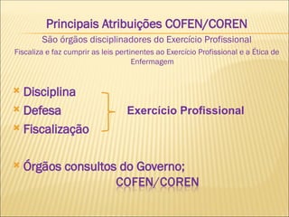 Principais Atribuições COFEN/COREN
São órgãos disciplinadores do Exercício Profissional
Fiscaliza e faz cumprir as leis pertinentes ao Exercício Profissional e a Ética de
Enfermagem
 Disciplina
 Defesa
 Fiscalização
 Órgãos consultos do Governo;
Exercício Profissional
 