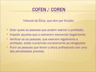 Tribunal de Ética, que tem por função:
 Dizer quais as pessoas que podem exercer a profissão;
 Impedir aquelas que a estiverem exercendo ilegalmente;
 Verificar se as pessoas, que exercem legalmente a
profissão, estão cumprindo corretamente as obrigações;
 Punir as pessoas que ferem a ética profissional com uma
das penalidades prevista;
 