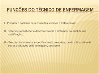I - Preparar o paciente para consultas, exames e tratamentos;
II - Observar, reconhecer e descrever sinais e sintomas, ao nível de sua
qualificação;
III - Executar tratamentos especificamente prescritos, ou de rotina, além de
outras atividades de Enfermagem, tais como:
 