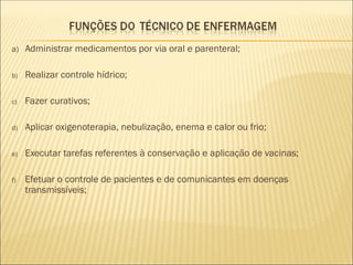 a) Administrar medicamentos por via oral e parenteral;
b) Realizar controle hídrico;
c) Fazer curativos;
d) Aplicar oxigenoterapia, nebulização, enema e calor ou frio;
e) Executar tarefas referentes à conservação e aplicação de vacinas;
f) Efetuar o controle de pacientes e de comunicantes em doenças
transmissíveis;
 