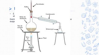 ⮚ Destilação simples: S+L
• É a separação entre substâncias sólidas de substâncias líquidas
através de seus pontos de ebulição.
Exemplo: a água com sal submetidos à temperatura de ebulição que
evapora sobrando apenas o sal.
 