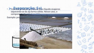 ⮚ Evaporação: S+L
• Cosniste emuecer a mistura até o líquido evaporar,
separando-se da aq forma sólida. Nesse caso, o
componente líquido é perdido.
Exemplo: processo para obtenção de sal marinho.
 