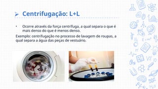 ⮚ Centrifugação: L+L
• Ocorre através da força centrífuga, a qual separa o que é
mais denso do que é menos denso.
Exemplo: centrifugação no processo de lavagem de roupas, a
qual separa a água das peças de vestuário.
 