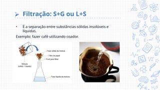 ⮚ Filtração: S+G ou L+S
• É a separação entre substâncias sólidas insolúveis e
líquidas.
Exemplo: fazer café utilizando coador.
 