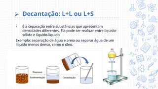 ⮚ Decantação: L+L ou L+S
• É a separação entre substâncias que apresentam
densidades diferentes. Ela pode ser realizar entre líquido-
sólido e líquido-líquido
Exemplo: separação de água e areia ou separar água de um
líquido menos denso, como o óleo.
 