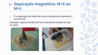 ⮚ Separação magnética: M+S ou
M+L
• É a separação de metal de outras substâncias mediante o
uso de ímã.
Exemplo: separar limalha de ferro (metal) de enxofre em pó
ou areia.
 