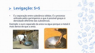 ⮚ Levigação: S+S
• É a separação entre substância sólidas. É o processo
utilizado pelos garimpeiros e que é possível graças à
densidade diferente das substâncias.
Exemplo: o ouro separado da areia na água porque o metal é
mais denso do que a areia.
 