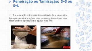 ⮚ Peneiração ou Tamisação: S+S ou
S+L
• É a separação entre substâncias através de uma peneira.
Exemplo: peneirar o açúcar para separar grãos maiores para
fazer um bolo apenas com o açúcar mais fino.
 