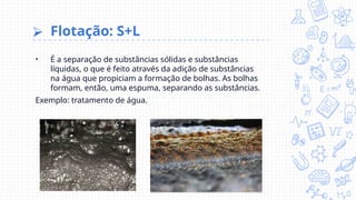 ⮚ Flotação: S+L
• É a separação de substâncias sólidas e substâncias
líquidas, o que é feito através da adição de substâncias
na água que propiciam a formação de bolhas. As bolhas
formam, então, uma espuma, separando as substâncias.
Exemplo: tratamento de água.
 