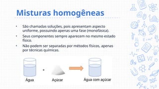 Misturas homogêneas
• São chamadas soluções, pois apresentam aspecto
uniforme, possuindo apenas uma fase (monofásica).
• Seus componentes sempre aparecem no mesmo estado
físico.
• Não podem ser separadas por métodos físicos, apenas
por técnicas químicas.
 
