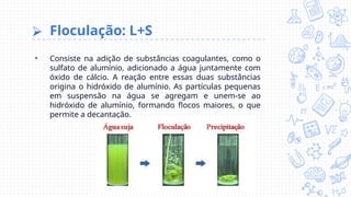 ⮚ Floculação: L+S
• Consiste na adição de substâncias coagulantes, como o
sulfato de alumínio, adicionado a água juntamente com
óxido de cálcio. A reação entre essas duas substâncias
origina o hidróxido de alumínio. As partículas pequenas
em suspensão na água se agregam e unem-se ao
hidróxido de alumínio, formando flocos maiores, o que
permite a decantação.
 