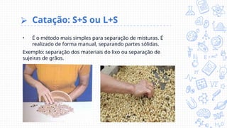 ⮚ Catação: S+S ou L+S
• É o método mais simples para separação de misturas. É
realizado de forma manual, separando partes sólidas.
Exemplo: separação dos materiais do lixo ou separação de
sujeiras de grãos.
 
