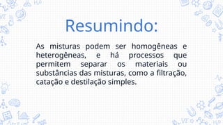 Resumindo:
As misturas podem ser homogêneas e
heterogêneas, e há processos que
permitem separar os materiais ou
substâncias das misturas, como a filtração,
catação e destilação simples.
 