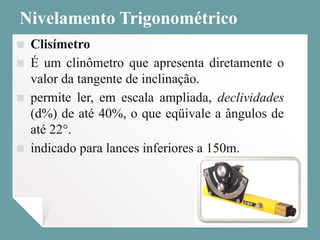 Nivelamento Trigonométrico
▪ Clisímetro
▪ É um clinômetro que apresenta diretamente o
valor da tangente de inclinação.
▪ permite ler, em escala ampliada, declividades
(d%) de até 40%, o que eqüivale a ângulos de
até 22°.
▪ indicado para lances inferiores a 150m.
 