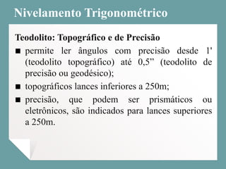 Nivelamento Trigonométrico
Teodolito: Topográfico e de Precisão
▪ permite ler ângulos com precisão desde 1'
(teodolito topográfico) até 0,5” (teodolito de
precisão ou geodésico);
▪ topográficos lances inferiores a 250m;
▪ precisão, que podem ser prismáticos ou
eletrônicos, são indicados para lances superiores
a 250m.
 