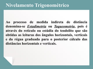 Nivelamento Trigonométrico
Ao processo de medida indireta de distância
denomina-se Estadimetria ou Taqueometria, pois é
através do retículo ou estádia do teodolito que são
obtidas as leituras dos ângulos horizontais, verticais
e da régua graduada para o posterior cálculo das
distâncias horizontais e verticais.
 