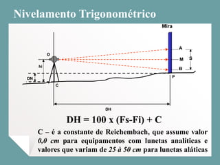 Nivelamento Trigonométrico
DH = 100 x (Fs-Fi) + C
C – é a constante de Reichembach, que assume valor
0,0 cm para equipamentos com lunetas analíticas e
valores que variam de 25 à 50 cm para lunetas aláticas
Mira
B
A
S
DH
M
DN
hi
C
P
O
Mira
B
A
S
DH
M
DN
hi
C
P
O
 