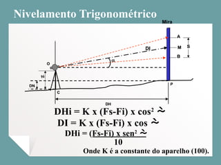 Nivelamento Trigonométrico
Onde K é a constante do aparelho (100).
DHi = K x (Fs-Fi) x cos2

Mira
DH
B
A
S
M
DN
C
P
hi
O

DI
Mira
DH
B
A
S
M
B
A
S
M
DN
C
P
hi
O

DI
DI = K x (Fs-Fi) x cos 
DHi = (Fs-Fi) x sen2

10
 