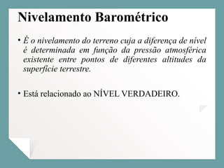 Nivelamento Barométrico
• É o nivelamento do terreno cuja a diferença de nível
é determinada em função da pressão atmosférica
existente entre pontos de diferentes altitudes da
superfície terrestre.
• Está relacionado ao NÍVEL VERDADEIRO.
 