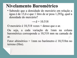 Nivelamento Barométrico
• Sabendo que a densidade do mercúrio em relação a
água é de 13,6 e que 1 litro de ar pesa 1,293g, qual a
densidade do mercúrio?
→ d = 10.518
O mercúrio é 10,518 vezes + denso que o ar.
Ou seja, a cada variação de 1mm na coluna
barométrica corresponde a 10,518 mm na camada de
ar.
Fator altimétrico = 1mm no barômetro é 10,518m no
terreno (Hm).
 