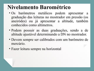 Nivelamento Barométrico
• Os barômetros metálicos podem apresentar a
graduação das leituras no mostrador em pressão (os
aneiródes) ou já apresentar a altitude, também
conhecidos como altímetros.
• Podem possuir as duas graduações, sendo a de
altitude ajustável determinando a DN no mostrador.
• Devem sempre ser calibrados com um barômetro de
mercúrio.
• Fazer leitura sempre na horizontal
 
