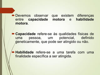 Devemos observar que existem diferenças
entre capacidade motora e habilidade
motora.
Capacidade refere-se às qualidades físicas de
uma pessoa, um potencial, definido
geneticamente, que pode ser atingido ou não.
Habilidade refere-se a uma tarefa com uma
finalidade específica a ser atingida.
 
