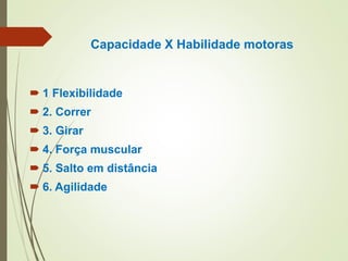 Capacidade X Habilidade motoras
 1 Flexibilidade
 2. Correr
 3. Girar
 4. Força muscular
 5. Salto em distância
 6. Agilidade
 
