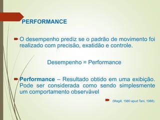 PERFORMANCE
O desempenho prediz se o padrão de movimento foi
realizado com precisão, exatidão e controle.
Desempenho = Performance
Performance – Resultado obtido em uma exibição.
Pode ser considerada como sendo simplesmente
um comportamento observável
 (Magill, 1980 apud Tani, 1988).
 