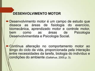 DESENVOLVIMENTO MOTOR
Desenvolvimento motor é um campo de estudo que
disseca as áreas de fisiologia do exercício,
biomecânica, aprendizado motor e controle motor,
bem como as áreas de Psicologia
Desenvolvimentista e Psicologia Social.
Contínua alteração no comportamento motor ao
longo do ciclo da vida, proporcionada pela interação
entre necessidades da tarefa, biologia do indivíduo e
condições do ambiente (Gallahue, 2005,p. 3).
 