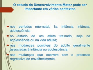 O estudo do Desenvolvimento Motor pode ser
importante em vários contextos
nos períodos néo-natal, 1a. Infância, infância,
adolescência;
no estudo de um atleta treinado, seja na
adolescência ou na vida adulta;
nas mudanças positivas do adulto geralmente
associadas à infância ou adolescência;
nas mudanças que ocorrem com o processo
regressivo do envelhecimento.
 