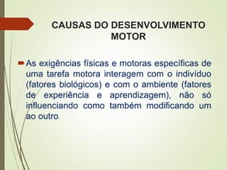 CAUSAS DO DESENVOLVIMENTO
MOTOR
As exigências físicas e motoras específicas de
uma tarefa motora interagem com o indivíduo
(fatores biológicos) e com o ambiente (fatores
de experiência e aprendizagem), não só
influenciando como também modificando um
ao outro.
 