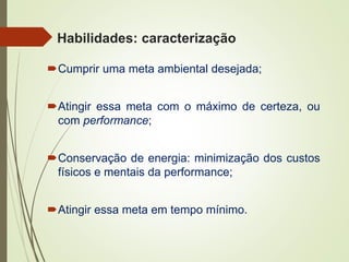 Habilidades: caracterização
Cumprir uma meta ambiental desejada;
Atingir essa meta com o máximo de certeza, ou
com performance;
Conservação de energia: minimização dos custos
físicos e mentais da performance;
Atingir essa meta em tempo mínimo.
 