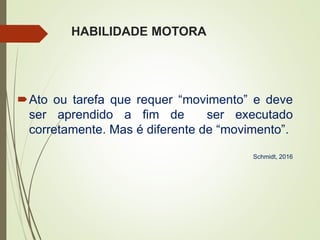 HABILIDADE MOTORA
Ato ou tarefa que requer “movimento” e deve
ser aprendido a fim de ser executado
corretamente. Mas é diferente de “movimento”.
Schmidt, 2016
 